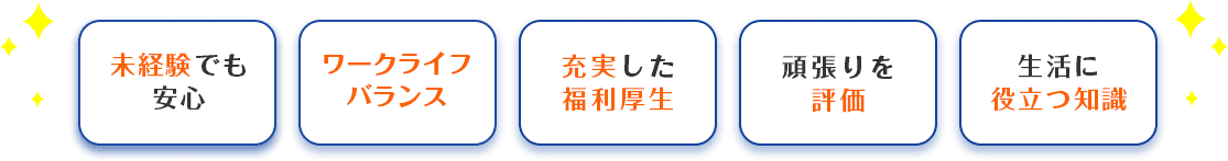 未経験でも安心/ワークライフバランス/充実した福利厚生/頑張りを評価/生活に役立つ知識