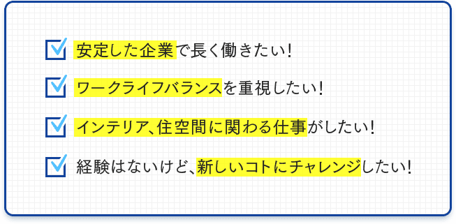 安定した企業で長く働きたい！ワークライフバランスを重視したい！インテリア、住空間に関わる仕事がしたい！経験はないけど、新しいことにチャレンジしたい！