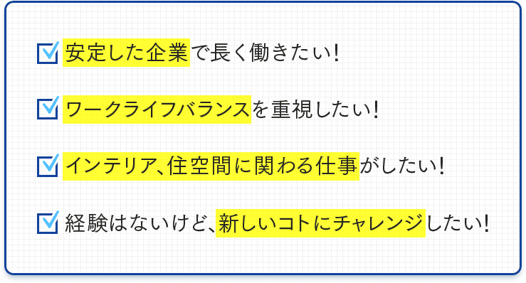 安定した企業で長く働きたい！ワークライフバランスを重視したい！インテリア、住空間に関わる仕事がしたい！経験はないけど、新しいことにチャレンジしたい！